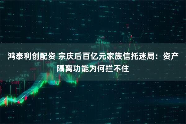 鸿泰利创配资 宗庆后百亿元家族信托迷局：资产隔离功能为何拦不住