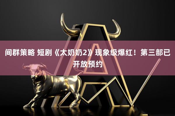 间群策略 短剧《太奶奶2》现象级爆红！第三部已开放预约