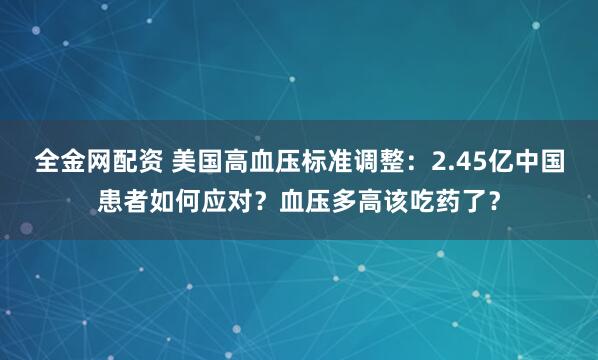 全金网配资 美国高血压标准调整：2.45亿中国患者如何应对？血压多高该吃药了？