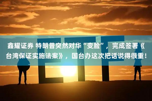 鑫耀证券 特朗普突然对华“变脸”，完成签署《台湾保证实施法案》，国台办这次把话说得很重！