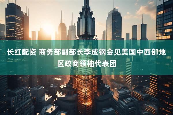 长红配资 商务部副部长李成钢会见美国中西部地区政商领袖代表团