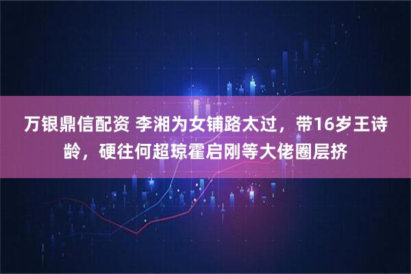 万银鼎信配资 李湘为女铺路太过，带16岁王诗龄，硬往何超琼霍启刚等大佬圈层挤