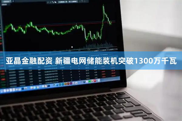 亚晶金融配资 新疆电网储能装机突破1300万千瓦