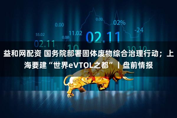 益和网配资 国务院部署固体废物综合治理行动；上海要建“世界eVTOL之都”丨盘前情报