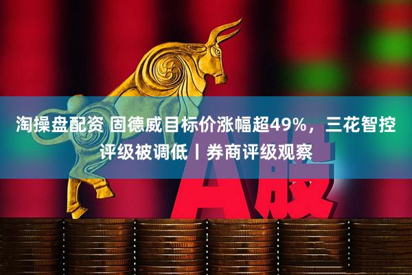 淘操盘配资 固德威目标价涨幅超49%，三花智控评级被调低丨券商评级观察