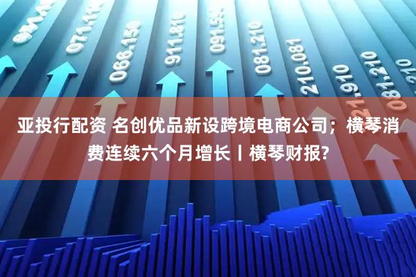 亚投行配资 名创优品新设跨境电商公司；横琴消费连续六个月增长丨横琴财报?