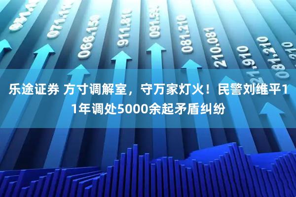 乐途证券 方寸调解室，守万家灯火！民警刘维平11年调处5000余起矛盾纠纷